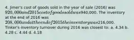 4. Jimer's cost of goods sold in the year of sale (2016) was 920,000 and 2015 cost of goods sold was940,000. The inventory at the end of 2016 was 208,000 and at the end of 2015 the inventory was216,000. Tinker's inventory turnover during 2016 was closest to: a. 4.34 b. 4.28 c. 4.44 d. 4.18