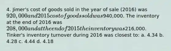 4. Jimer's cost of goods sold in the year of sale (2016) was 920,000 and 2015 cost of goods sold was940,000. The inventory at the end of 2016 was 208,000 and at the end of 2015 the inventory was216,000. Tinker's inventory turnover during 2016 was closest to: a. 4.34 b. 4.28 c. 4.44 d. 4.18