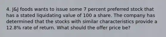 4. J&J foods wants to issue some 7 percent preferred stock that has a stated liquidating value of 100 a share. The company has determined that the stocks with similar characteristics provide a 12.8% rate of return. What should the offer price be?