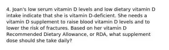 4. Joan's low serum vitamin D levels and low dietary vitamin D intake indicate that she is vitamin D-deficient. She needs a vitamin D supplement to raise blood vitamin D levels and to lower the risk of fractures. Based on her vitamin D Recommended Dietary Allowance, or RDA, what supplement dose should she take daily?