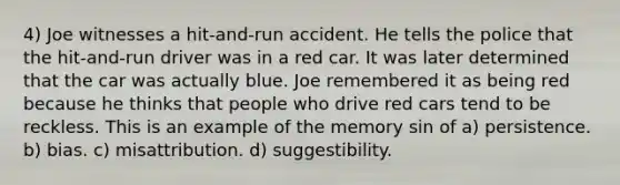 4) Joe witnesses a hit-and-run accident. He tells the police that the hit-and-run driver was in a red car. It was later determined that the car was actually blue. Joe remembered it as being red because he thinks that people who drive red cars tend to be reckless. This is an example of the memory sin of a) persistence. b) bias. c) misattribution. d) suggestibility.