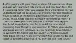 4. After jogging with your friend for about 30 minutes, she stops and asks why your heart rate increases and your heart feels like it is pumping harder after you exercise for a while. Based on your understanding of the cardiovascular system, your best response would be which of the following statements? A) "You're out of shape. Those things wouldn't happen if you exercised more." B) "Exercise makes your body need more nutrients and oxygen. Your heart pumps harder and faster to deliver more blood containing those things to your muscles." C) "When you exercise, your blood pressure increases, so your heart has to work harder to overcome the higher blood pressure." D) "Exercise pushes more blood into your heart, so your heart has to work harder and faster to pump the blood out so you don't go into heart failure."