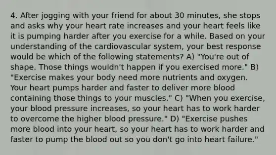 4. After jogging with your friend for about 30 minutes, she stops and asks why your heart rate increases and your heart feels like it is pumping harder after you exercise for a while. Based on your understanding of the cardiovascular system, your best response would be which of the following statements? A) "You're out of shape. Those things wouldn't happen if you exercised more." B) "Exercise makes your body need more nutrients and oxygen. Your heart pumps harder and faster to deliver more blood containing those things to your muscles." C) "When you exercise, your blood pressure increases, so your heart has to work harder to overcome the higher blood pressure." D) "Exercise pushes more blood into your heart, so your heart has to work harder and faster to pump the blood out so you don't go into heart failure."