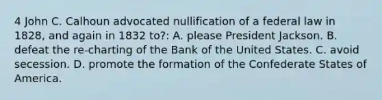 4 John C. Calhoun advocated nullification of a federal law in 1828, and again in 1832 to?: A. please President Jackson. B. defeat the re-charting of the Bank of the United States. C. avoid secession. D. promote the formation of the Confederate States of America.