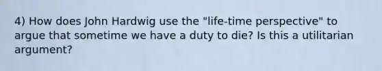 4) How does John Hardwig use the "life-time perspective" to argue that sometime we have a duty to die? Is this a utilitarian argument?