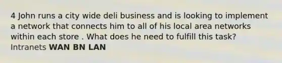 4 John runs a city wide deli business and is looking to implement a network that connects him to all of his local area networks within each store . What does he need to fulfill this task? Intranets WAN BN LAN