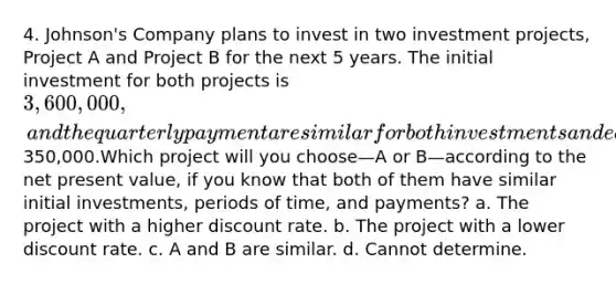 4. Johnson's Company plans to invest in two investment projects, Project A and Project B for the next 5 years. The initial investment for both projects is 3,600,000, and the quarterly payment are similar for both investments and equals350,000.Which project will you choose—A or B—according to the net present value, if you know that both of them have similar initial investments, periods of time, and payments? a. The project with a higher discount rate. b. The project with a lower discount rate. c. A and B are similar. d. Cannot determine.