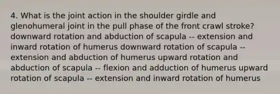 4. What is the joint action in the shoulder girdle and glenohumeral joint in the pull phase of the front crawl stroke? downward rotation and abduction of scapula -- extension and inward rotation of humerus downward rotation of scapula -- extension and abduction of humerus upward rotation and abduction of scapula -- flexion and adduction of humerus upward rotation of scapula -- extension and inward rotation of humerus