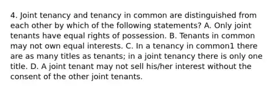 4. Joint tenancy and tenancy in common are distinguished from each other by which of the following statements? A. Only joint tenants have equal rights of possession. B. Tenants in common may not own equal interests. C. In a tenancy in common1 there are as many titles as tenants; in a joint tenancy there is only one title. D. A joint tenant may not sell his/her interest without the consent of the other joint tenants.