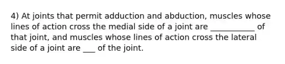 4) At joints that permit adduction and abduction, muscles whose lines of action cross the medial side of a joint are ___________ of that joint, and muscles whose lines of action cross the lateral side of a joint are ___ of the joint.