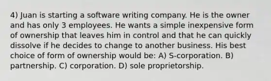 4) Juan is starting a software writing company. He is the owner and has only 3 employees. He wants a simple inexpensive form of ownership that leaves him in control and that he can quickly dissolve if he decides to change to another business. His best choice of form of ownership would be: A) S-corporation. B) partnership. C) corporation. D) sole proprietorship.