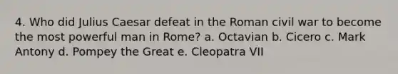 4. Who did Julius Caesar defeat in the Roman civil war to become the most powerful man in Rome? a. Octavian b. Cicero c. Mark Antony d. Pompey the Great e. Cleopatra VII