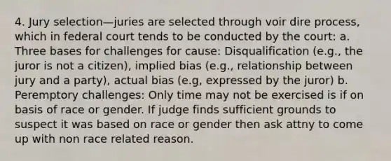 4. Jury selection—juries are selected through voir dire process, which in federal court tends to be conducted by the court: a. Three bases for challenges for cause: Disqualification (e.g., the juror is not a citizen), implied bias (e.g., relationship between jury and a party), actual bias (e.g, expressed by the juror) b. Peremptory challenges: Only time may not be exercised is if on basis of race or gender. If judge finds sufficient grounds to suspect it was based on race or gender then ask attny to come up with non race related reason.