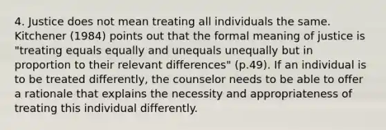 4. Justice does not mean treating all individuals the same. Kitchener (1984) points out that the formal meaning of justice is "treating equals equally and unequals unequally but in proportion to their relevant differences" (p.49). If an individual is to be treated differently, the counselor needs to be able to offer a rationale that explains the necessity and appropriateness of treating this individual differently.