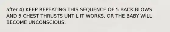 after 4) KEEP REPEATING THIS SEQUENCE OF 5 BACK BLOWS AND 5 CHEST THRUSTS UNTIL IT WORKS, OR THE BABY WILL BECOME UNCONSCIOUS.