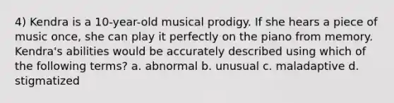 4) Kendra is a 10-year-old musical prodigy. If she hears a piece of music once, she can play it perfectly on the piano from memory. Kendra's abilities would be accurately described using which of the following terms? a. abnormal b. unusual c. maladaptive d. stigmatized