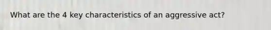 What are the 4 key characteristics of an aggressive act?
