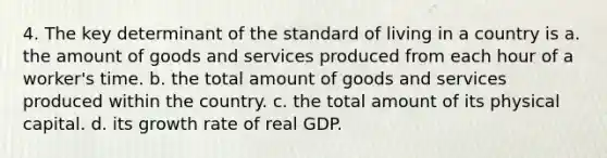 4. The key determinant of the standard of living in a country is a. the amount of goods and services produced from each hour of a worker's time. b. the total amount of goods and services produced within the country. c. the total amount of its physical capital. d. its growth rate of real GDP.