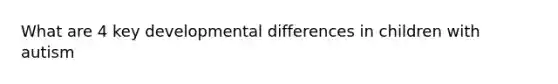 What are 4 key developmental differences in children with autism