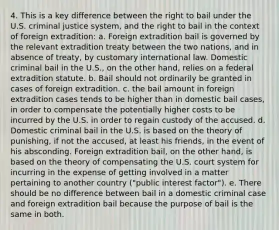 4. This is a key difference between the right to bail under the U.S. criminal justice system, and the right to bail in the context of foreign extradition: a. Foreign extradition bail is governed by the relevant extradition treaty between the two nations, and in absence of treaty, by customary international law. Domestic criminal bail in the U.S., on the other hand, relies on a federal extradition statute. b. Bail should not ordinarily be granted in cases of foreign extradition. c. the bail amount in foreign extradition cases tends to be higher than in domestic bail cases, in order to compensate the potentially higher costs to be incurred by the U.S. in order to regain custody of the accused. d. Domestic criminal bail in the U.S. is based on the theory of punishing, if not the accused, at least his friends, in the event of his absconding. Foreign extradition bail, on the other hand, is based on the theory of compensating the U.S. court system for incurring in the expense of getting involved in a matter pertaining to another country ("public interest factor"). e. There should be no difference between bail in a domestic criminal case and foreign extradition bail because the purpose of bail is the same in both.