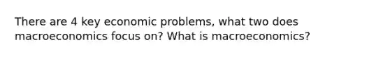 There are 4 key economic problems, what two does macroeconomics focus on? What is macroeconomics?