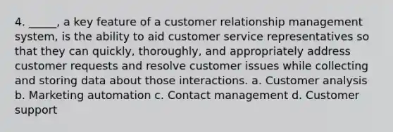 4. _____, a key feature of a customer relationship management system, is the ability to aid customer service representatives so that they can quickly, thoroughly, and appropriately address customer requests and resolve customer issues while collecting and storing data about those interactions. a. Customer analysis b. Marketing automation c. Contact management d. Customer support