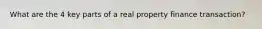 What are the 4 key parts of a real property finance transaction?