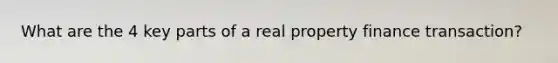What are the 4 key parts of a real property finance transaction?