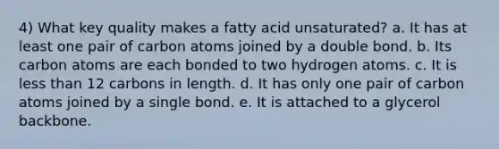 4) What key quality makes a fatty acid unsaturated? a. It has at least one pair of carbon atoms joined by a double bond. b. Its carbon atoms are each bonded to two hydrogen atoms. c. It is less than 12 carbons in length. d. It has only one pair of carbon atoms joined by a single bond. e. It is attached to a glycerol backbone.