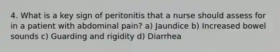 4. What is a key sign of peritonitis that a nurse should assess for in a patient with abdominal pain? a) Jaundice b) Increased bowel sounds c) Guarding and rigidity d) Diarrhea