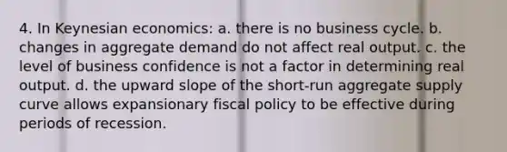 4. In Keynesian economics: a. there is no business cycle. b. changes in aggregate demand do not affect real output. c. the level of business confidence is not a factor in determining real output. d. the upward slope of the short-run aggregate supply curve allows expansionary fiscal policy to be effective during periods of recession.