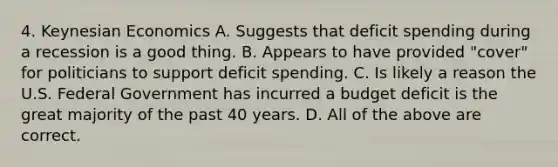 4. Keynesian Economics A. Suggests that deficit spending during a recession is a good thing. B. Appears to have provided "cover" for politicians to support deficit spending. C. Is likely a reason the U.S. Federal Government has incurred a budget deficit is the great majority of the past 40 years. D. All of the above are correct.