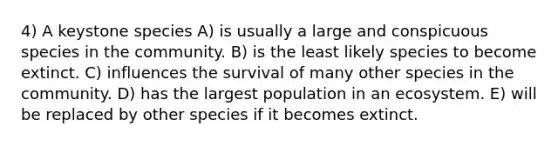 4) A keystone species A) is usually a large and conspicuous species in the community. B) is the least likely species to become extinct. C) influences the survival of many other species in the community. D) has the largest population in an ecosystem. E) will be replaced by other species if it becomes extinct.