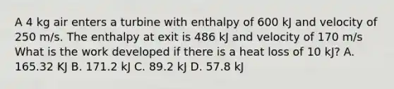 A 4 kg air enters a turbine with enthalpy of 600 kJ and velocity of 250 m/s. The enthalpy at exit is 486 kJ and velocity of 170 m/s What is the work developed if there is a heat loss of 10 kJ? A. 165.32 KJ B. 171.2 kJ C. 89.2 kJ D. 57.8 kJ