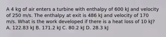 A 4 kg of air enters a turbine with enthalpy of 600 kJ and velocity of 250 m/s. The enthalpy at exit is 486 kJ and velocity of 170 m/s. What is the work developed if there is a heat loss of 10 kJ? A. 122.83 kJ B. 171.2 kJ C. 80.2 kJ D. 28.3 kJ