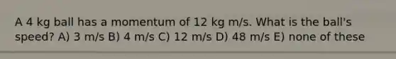 A 4 kg ball has a momentum of 12 kg m/s. What is the ball's speed? A) 3 m/s B) 4 m/s C) 12 m/s D) 48 m/s E) none of these