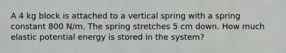 A 4 kg block is attached to a vertical spring with a spring constant 800 N/m. The spring stretches 5 cm down. How much elastic potential energy is stored in the system?