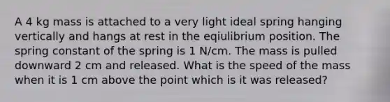 A 4 kg mass is attached to a very light ideal spring hanging vertically and hangs at rest in the eqiulibrium position. The spring constant of the spring is 1 N/cm. The mass is pulled downward 2 cm and released. What is the speed of the mass when it is 1 cm above the point which is it was released?