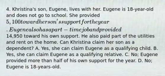 4. Khristina's son, Eugene, lives with her. Eugene is 18-year-old and does not go to school. She provided 5,100 toward her son's support for the year. Eugene also has a part-time job and provided14,950 toward his own support. He also paid part of the utilities and rent on the home. Can Khristina claim her son as a dependent? A. Yes, she can claim Eugene as a qualifying child. B. Yes, she can claim Eugene as a qualifying relative. C. No; Eugene provided more than half of his own support for the year. D. No; Eugene is 18-years-old.