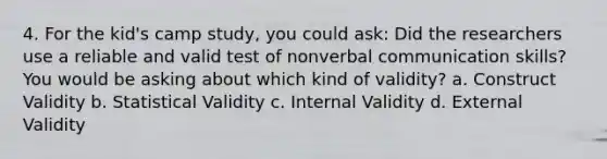 4. For the kid's camp study, you could ask: Did the researchers use a reliable and valid test of nonverbal communication skills? You would be asking about which kind of validity? a. Construct Validity b. Statistical Validity c. Internal Validity d. External Validity