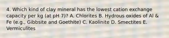 4. Which kind of clay mineral has the lowest cation exchange capacity per kg (at pH 7)? A. Chlorites B. Hydrous oxides of Al & Fe (e.g., Gibbsite and Goethite) C. Kaolinite D. Smectites E. Vermiculites