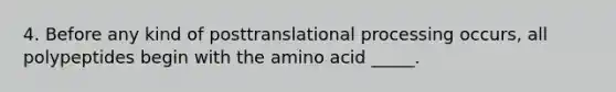 4. Before any kind of posttranslational processing occurs, all polypeptides begin with the amino acid _____.