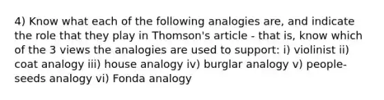 4) Know what each of the following analogies are, and indicate the role that they play in Thomson's article - that is, know which of the 3 views the analogies are used to support: i) violinist ii) coat analogy iii) house analogy iv) burglar analogy v) people-seeds analogy vi) Fonda analogy