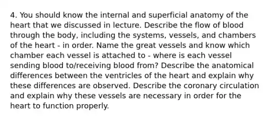 4. You should know the internal and superficial anatomy of the heart that we discussed in lecture. Describe the flow of blood through the body, including the systems, vessels, and chambers of the heart - in order. Name the great vessels and know which chamber each vessel is attached to - where is each vessel sending blood to/receiving blood from? Describe the anatomical differences between the ventricles of the heart and explain why these differences are observed. Describe the coronary circulation and explain why these vessels are necessary in order for the heart to function properly.