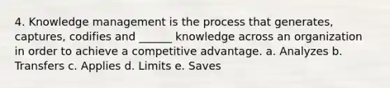 4. Knowledge management is the process that generates, captures, codifies and ______ knowledge across an organization in order to achieve a competitive advantage. a. Analyzes b. Transfers c. Applies d. Limits e. Saves