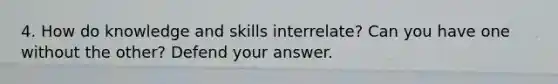 4. How do knowledge and skills interrelate? Can you have one without the other? Defend your answer.