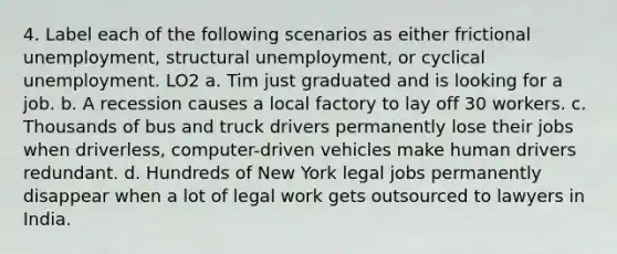 4. Label each of the following scenarios as either frictional unemployment, structural unemployment, or cyclical unemployment. LO2 a. Tim just graduated and is looking for a job. b. A recession causes a local factory to lay off 30 workers. c. Thousands of bus and truck drivers permanently lose their jobs when driverless, computer-driven vehicles make human drivers redundant. d. Hundreds of New York legal jobs permanently disappear when a lot of legal work gets outsourced to lawyers in India.