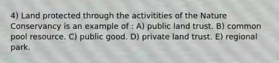 4) Land protected through the activitities of the Nature Conservancy is an example of : A) public land trust. B) common pool resource. C) public good. D) private land trust. E) regional park.