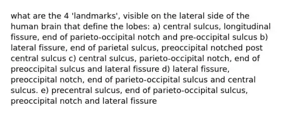 what are the 4 'landmarks', visible on the lateral side of the human brain that define the lobes: a) central sulcus, longitudinal fissure, end of parieto-occipital notch and pre-occipital sulcus b) lateral fissure, end of parietal sulcus, preoccipital notched post central sulcus c) central sulcus, parieto-occipital notch, end of preoccipital sulcus and lateral fissure d) lateral fissure, preoccipital notch, end of parieto-occipital sulcus and central sulcus. e) precentral sulcus, end of parieto-occipital sulcus, preoccipital notch and lateral fissure