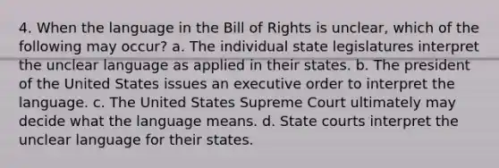 4. When the language in the Bill of Rights is unclear, which of the following may occur? a. The individual state legislatures interpret the unclear language as applied in their states. b. The president of the United States issues an executive order to interpret the language. c. The United States Supreme Court ultimately may decide what the language means. d. State courts interpret the unclear language for their states.